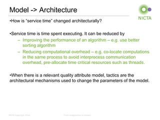 Model -> Architecture
 •How is “service time” changed architecturally?

 •Service time is time spent executing. It can be reduced by
     – Improving the performance of an algorithm – e.g. use better
        sorting algorithm
     – Reducing computational overhead – e.g. co-locate computations
        in the same process to avoid interprocess communication
        overhead, pre-allocate time critical resources such as threads.

 •When there is a relevant quality attribute model, tactics are the
 architectural mechanisms used to change the parameters of the model.




NICTA Copyright 2012        From imagination to impact
 