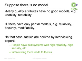 Suppose there is no model
 •Many quality attributes have no good models, e.g.
 usability, testability.

 •Others have only partial models, e.g. reliability,
 security, modifiability.

 •In that case, tactics are derived by interviewing
 experts.
        – People have built systems with high reliability, high
          security, etc.
        – Interviewing them leads to tactics

NICTA Copyright 2012        From imagination to impact
 