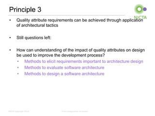 Principle 3
 •     Quality attribute requirements can be achieved through application
       of architectural tactics

 •     Still questions left:

 •     How can understanding of the impact of quality attributes on design
       be used to improve the development process?
       • Methods to elicit requirements important to architecture design
       • Methods to evaluate software architecture
       • Methods to design a software architecture




NICTA Copyright 2012           From imagination to impact
 