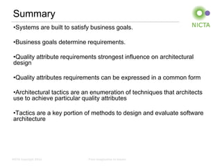 Summary
 •Systems are built to satisfy business goals.

 •Business goals determine requirements.

 •Quality attribute requirements strongest influence on architectural
 design

 •Quality attributes requirements can be expressed in a common form

 •Architectural tactics are an enumeration of techniques that architects
 use to achieve particular quality attributes

 •Tactics are a key portion of methods to design and evaluate software
 architecture




NICTA Copyright 2012         From imagination to impact
 