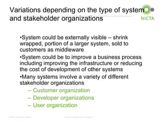 Variations depending on the type of system
and stakeholder organizations

          •System could be externally visible – shrink
          wrapped, portion of a larger system, sold to
          customers as middleware
          •System could be to improve a business process
          including improving the infrastructure or reducing
          the cost of development of other systems
          •Many systems involve a variety of different
          stakeholder organizations
              – Customer organization
              – Developer organizations
              – User organization
NICTA Copyright 2012        From imagination to impact
 