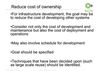 Reduce cost of ownership
       •For infrastructure development, the goal may be
       to reduce the cost of developing other systems

       •Consider not only the cost of development and
       maintenance but also the cost of deployment and
       operations

       •May also involve schedule for development

       •Goal should be specified

       •Techniques that have been decided upon (such
       as large scale reuse) should be identified.
NICTA Copyright 2012   From imagination to impact
 