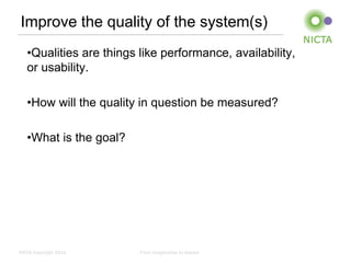 Improve the quality of the system(s)
   •Qualities are things like performance, availability,
   or usability.

   •How will the quality in question be measured?

   •What is the goal?




NICTA Copyright 2012     From imagination to impact
 