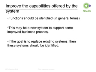 Improve the capabilities offered by the
system
   •Functions should be identified (in general terms)

   •This may be a new system to support some
   improved business process.

   •If the goal is to replace existing systems, then
   these systems should be identified.




NICTA Copyright 2012     From imagination to impact
 