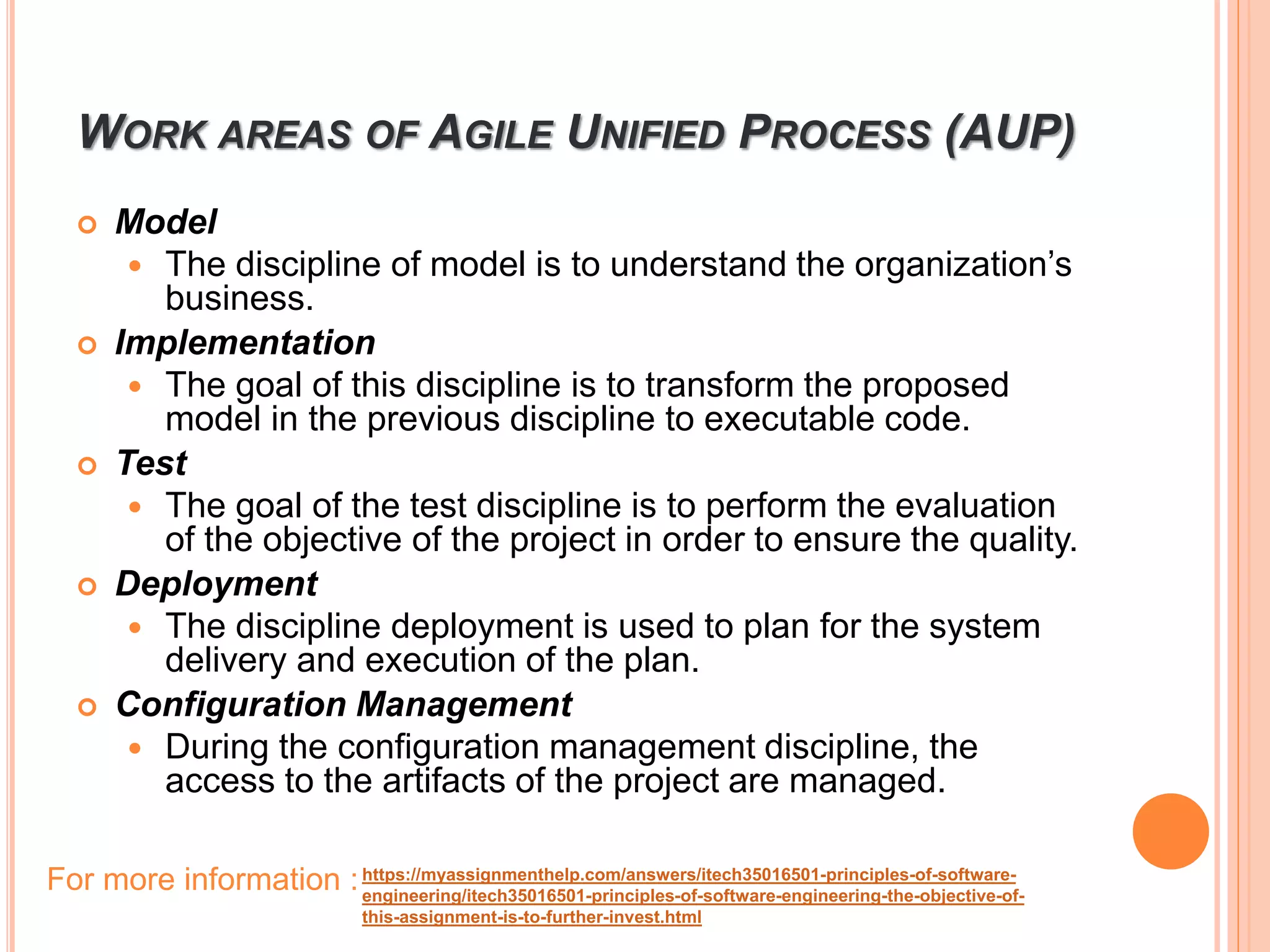 WORK AREAS OF AGILE UNIFIED PROCESS (AUP)
 Model
 The discipline of model is to understand the organization’s
business.
 Implementation
 The goal of this discipline is to transform the proposed
model in the previous discipline to executable code.
 Test
 The goal of the test discipline is to perform the evaluation
of the objective of the project in order to ensure the quality.
 Deployment
 The discipline deployment is used to plan for the system
delivery and execution of the plan.
 Configuration Management
 During the configuration management discipline, the
access to the artifacts of the project are managed.
https://myassignmenthelp.com/answers/itech35016501-principles-of-software-
engineering/itech35016501-principles-of-software-engineering-the-objective-of-
this-assignment-is-to-further-invest.html
For more information :
 
