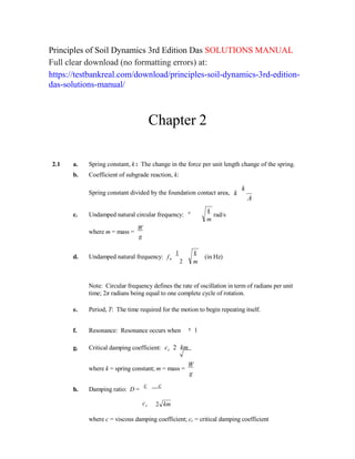 n
Principles of Soil Dynamics 3rd Edition Das SOLUTIONS MANUAL
Full clear download (no formatting errors) at:
https://testbankreal.com/download/principles-soil-dynamics-3rd-edition-
das-solutions-manual/
Chapter 2
2.1 a. Spring constant, k : The change in the force per unit length change of the spring.
b. Coefficient of subgrade reaction, k:
Spring constant divided by the foundation contact area, k
k
A
c. Undamped natural circular frequency:
where m = mass =
W
g
n  k
rad/s
m
d. Undamped natural frequency: f
1
n
2
k
(in Hz)
m
Note: Circular frequency defines the rate of oscillation in term of radians per unit
time; 2π radians being equal to one complete cycle of rotation.
e. Period, T: The time required for the motion to begin repeating itself.

f. Resonance: Resonance occurs when 1

g. Critical damping coefficient: cc 2 km
where k = spring constant; m = mass =
W
g
h. Damping ratio: D =
c c
cc 2 km
where c = viscous damping coefficient; cc = critical damping coefficient
 