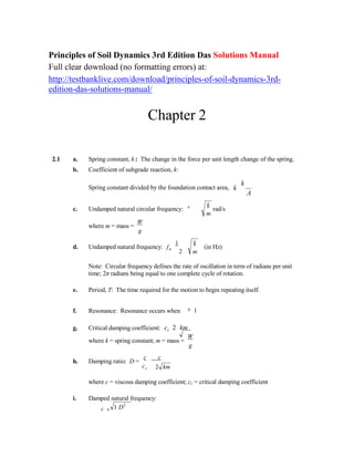n
Principles of Soil Dynamics 3rd Edition Das Solutions Manual
Full clear download (no formatting errors) at:
http://testbanklive.com/download/principles-of-soil-dynamics-3rd-
edition-das-solutions-manual/
Chapter 2
2.1 a. Spring constant, k : The change in the force per unit length change of the spring.
b. Coefficient of subgrade reaction, k:
Spring constant divided by the foundation contact area, k
k
A
c. Undamped natural circular frequency:
where m = mass =
W
g
n  k
rad/s
m
d. Undamped natural frequency: f
1
n
2
k
(in Hz)
m
Note: Circular frequency defines the rate of oscillation in term of radians per unit
time; 2π radians being equal to one complete cycle of rotation.
e. Period, T: The time required for the motion to begin repeating itself.

f. Resonance: Resonance occurs when 1

g. Critical damping coefficient: cc 2 km
where k = spring constant; m = mass =
W
g
h. Damping ratio: D =
c c
cc 2 km
where c = viscous damping coefficient; cc = critical damping coefficient
i. Damped natural frequency:
d n 1 D2
 