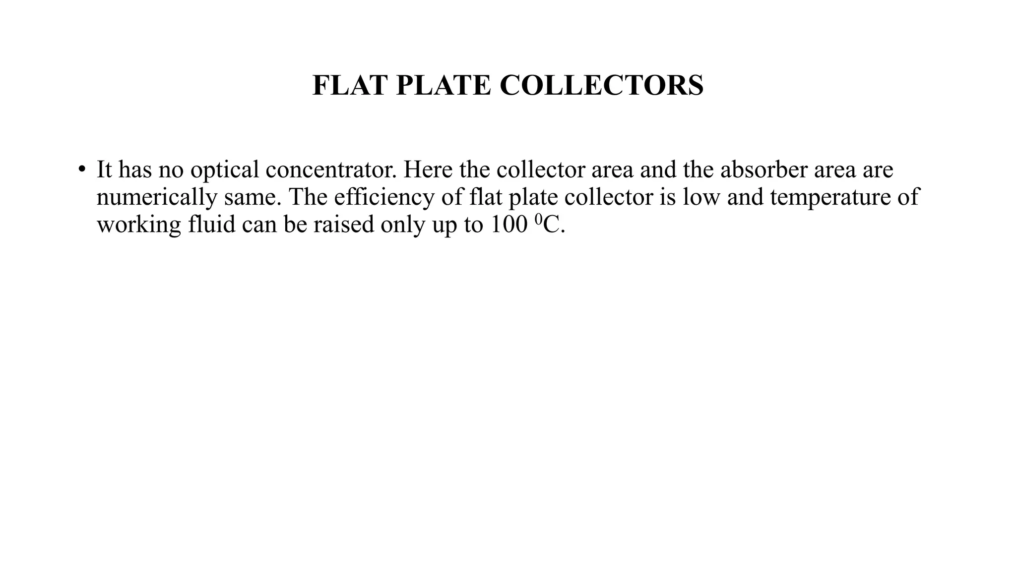 FLAT PLATE COLLECTORS
• It has no optical concentrator. Here the collector area and the absorber area are
numerically same. The efficiency of flat plate collector is low and temperature of
working fluid can be raised only up to 100 0C.
 