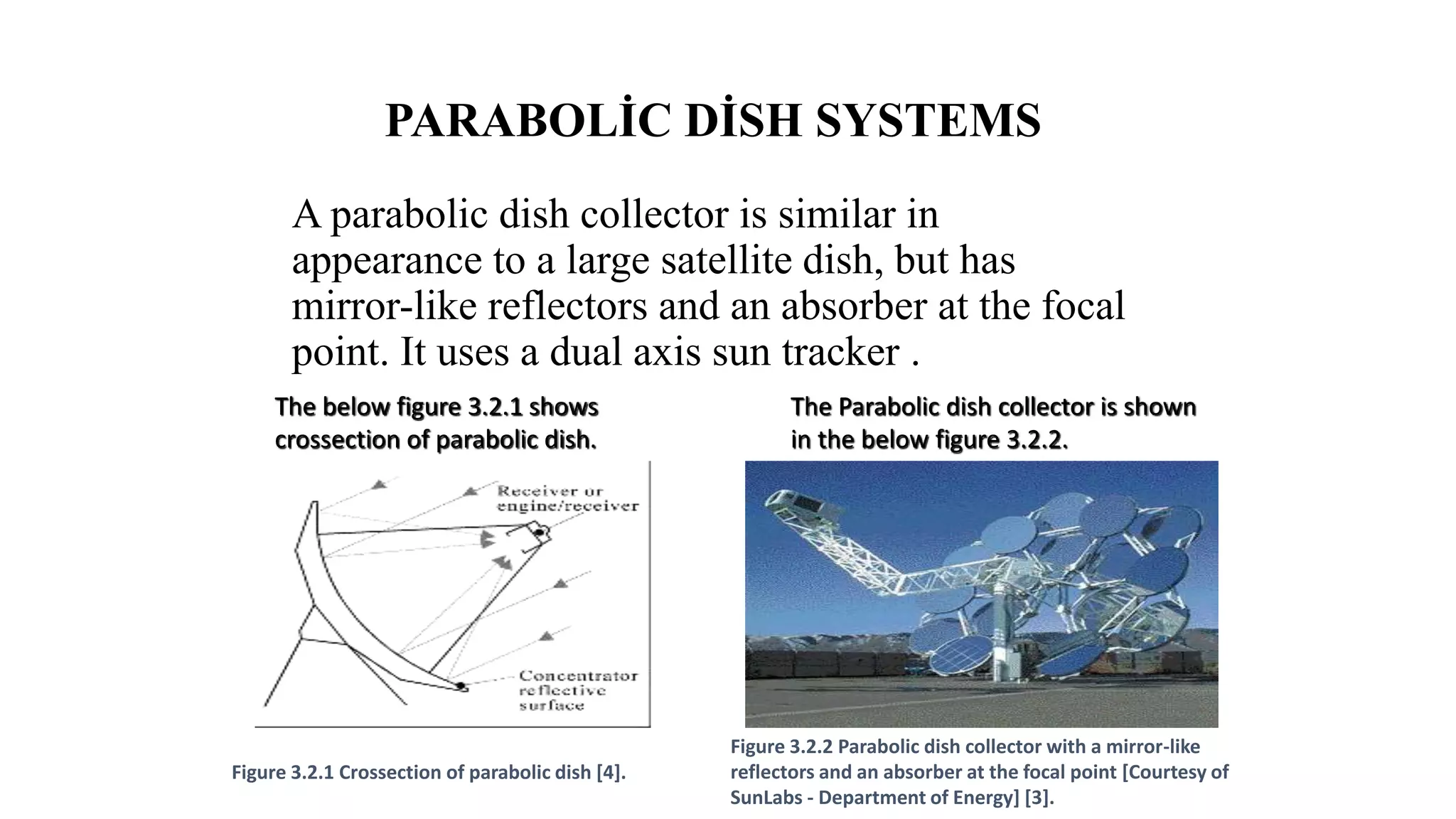PARABOLİC DİSH SYSTEMS
A parabolic dish collector is similar in
appearance to a large satellite dish, but has
mirror-like reflectors and an absorber at the focal
point. It uses a dual axis sun tracker .
Figure 3.2.2 Parabolic dish collector with a mirror-like
reflectors and an absorber at the focal point [Courtesy of
SunLabs - Department of Energy] [3].
Figure 3.2.1 Crossection of parabolic dish [4].
The below figure 3.2.1 shows
crossection of parabolic dish.
The Parabolic dish collector is shown
in the below figure 3.2.2.
 