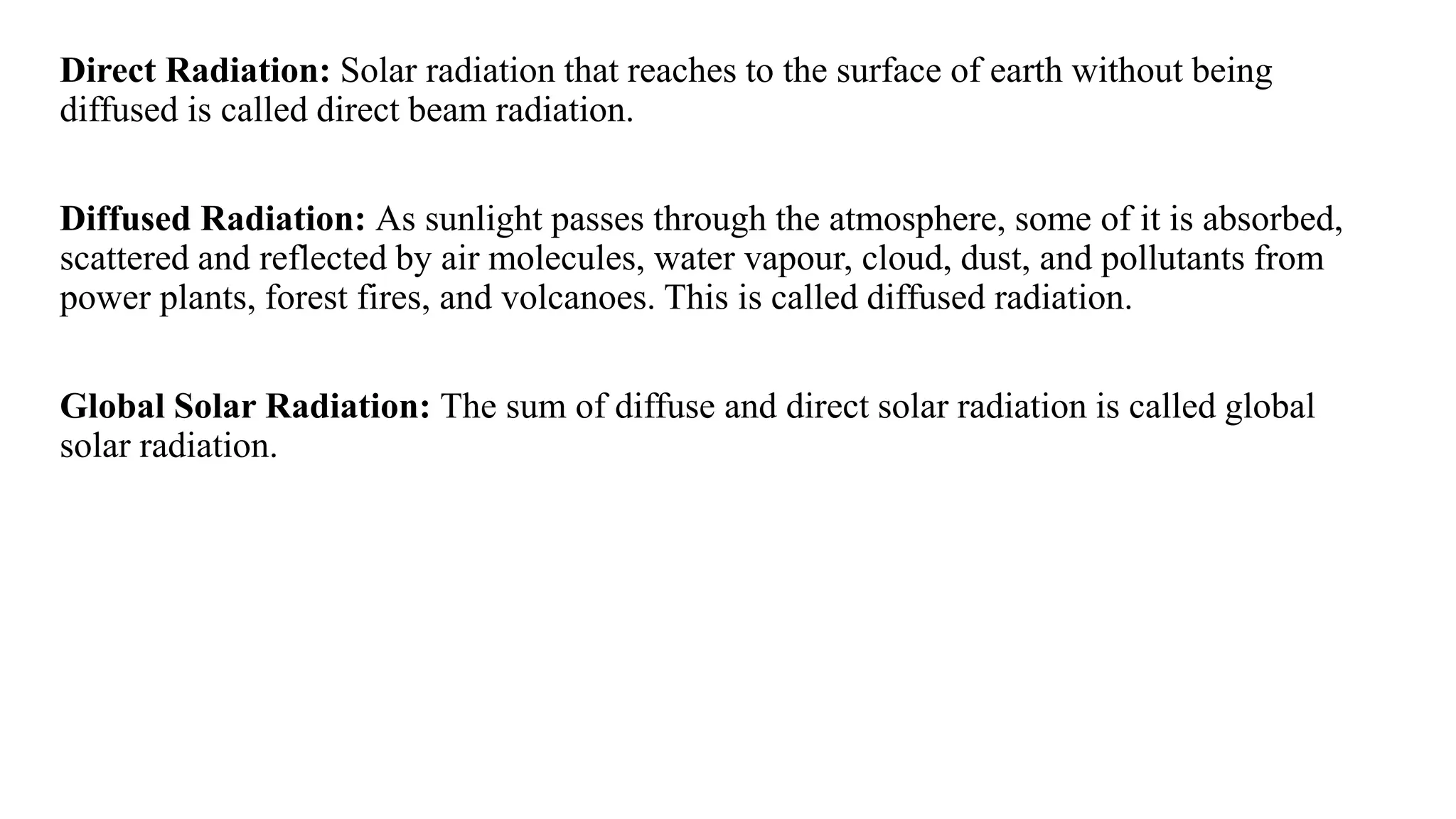 Direct Radiation: Solar radiation that reaches to the surface of earth without being
diffused is called direct beam radiation.
Diffused Radiation: As sunlight passes through the atmosphere, some of it is absorbed,
scattered and reflected by air molecules, water vapour, cloud, dust, and pollutants from
power plants, forest fires, and volcanoes. This is called diffused radiation.
Global Solar Radiation: The sum of diffuse and direct solar radiation is called global
solar radiation.
 