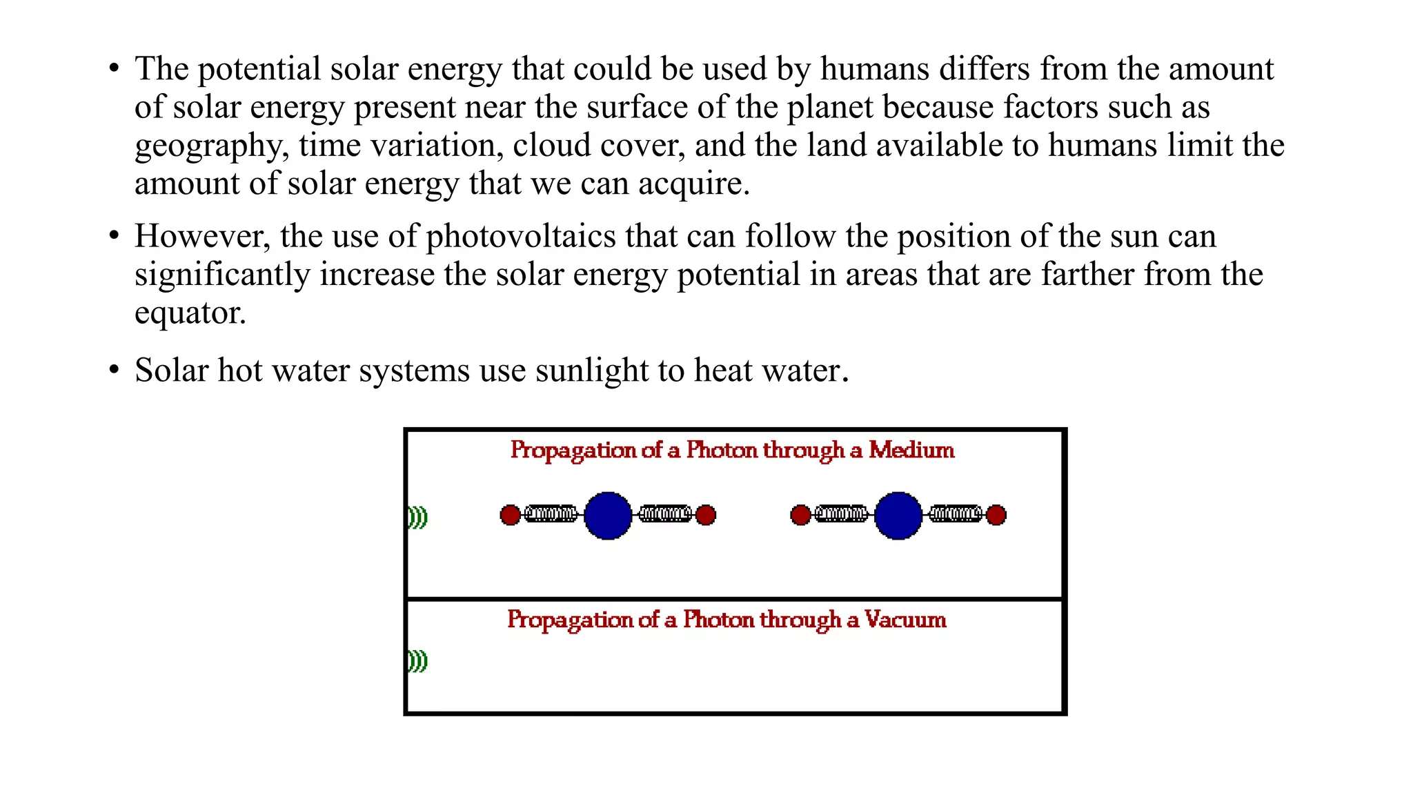 • The potential solar energy that could be used by humans differs from the amount
of solar energy present near the surface of the planet because factors such as
geography, time variation, cloud cover, and the land available to humans limit the
amount of solar energy that we can acquire.
• However, the use of photovoltaics that can follow the position of the sun can
significantly increase the solar energy potential in areas that are farther from the
equator.
• Solar hot water systems use sunlight to heat water.
 