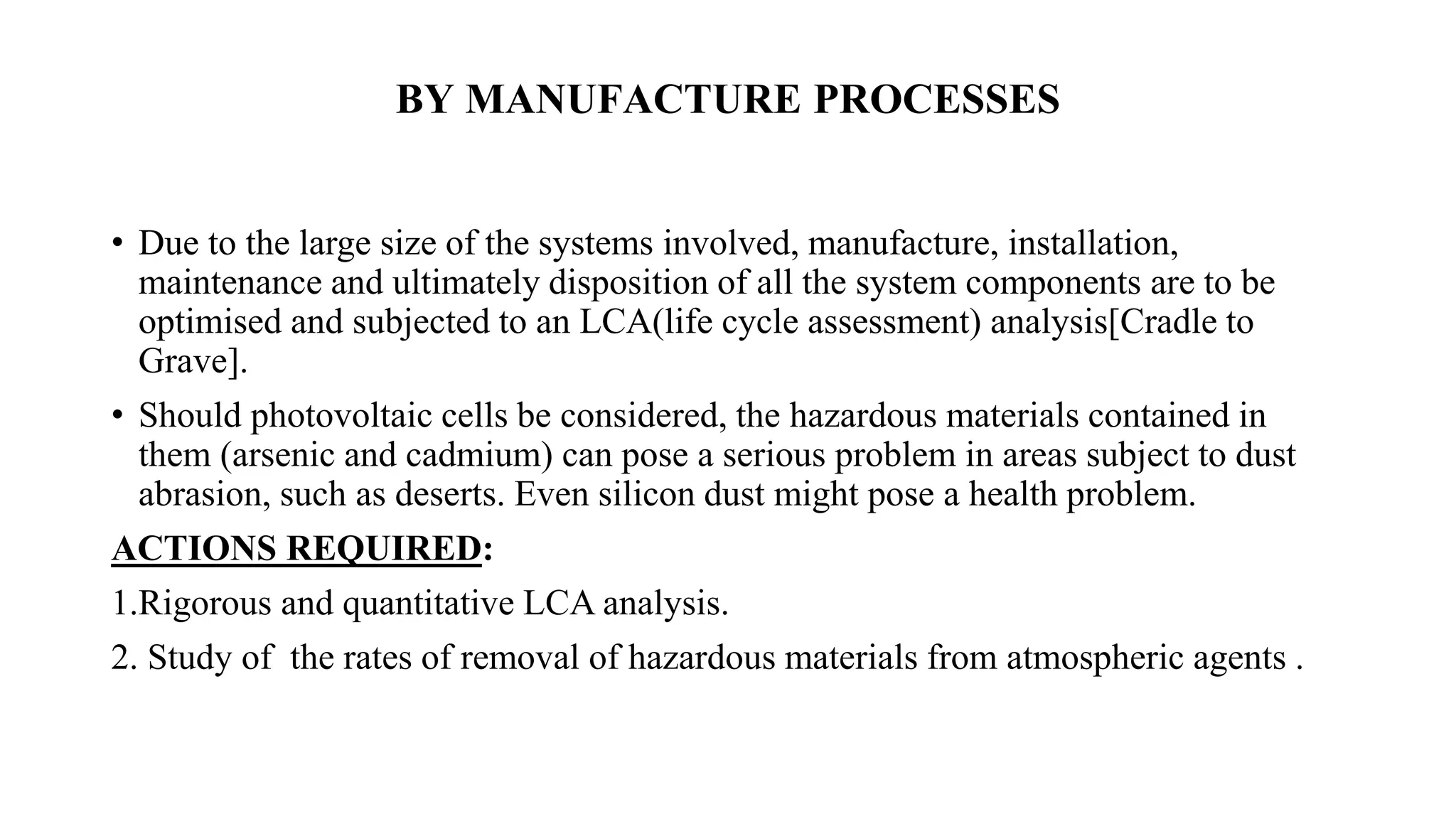 BY MANUFACTURE PROCESSES
• Due to the large size of the systems involved, manufacture, installation,
maintenance and ultimately disposition of all the system components are to be
optimised and subjected to an LCA(life cycle assessment) analysis[Cradle to
Grave].
• Should photovoltaic cells be considered, the hazardous materials contained in
them (arsenic and cadmium) can pose a serious problem in areas subject to dust
abrasion, such as deserts. Even silicon dust might pose a health problem.
ACTIONS REQUIRED:
1.Rigorous and quantitative LCA analysis.
2. Study of the rates of removal of hazardous materials from atmospheric agents .
 