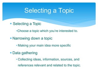  Selecting a Topic
•Choose a topic which you’re interested to.
 Narrowing down a topic
• Making your main idea more specific
 Data gathering
• Collecting ideas, information, sources, and
references relevant and related to the topic.
Selecting a Topic
 