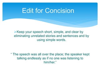 Keep your speech short, simple, and clear by
eliminating unrelated stories and sentences and by
using simple words.
“ The speech was all over the place; the speaker kept
talking endlessly as if no one was listening to
him/her.”
Edit for Concision
 