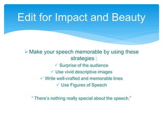 Make your speech memorable by using these
strategies :
 Surprise of the audience
 Use vivid descriptive images
 Write well-crafted and memorable lines
 Use Figures of Speech
“ There’s nothing really special about the speech.”
Edit for Impact and Beauty
 