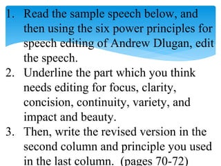 1. Read the sample speech below, and
then using the six power principles for
speech editing of Andrew Dlugan, edit
the speech.
2. Underline the part which you think
needs editing for focus, clarity,
concision, continuity, variety, and
impact and beauty.
3. Then, write the revised version in the
second column and principle you used
in the last column. (pages 70-72)
 