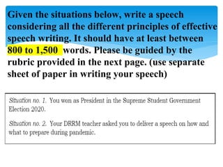 Given the situations below, write a speech
considering all the different principles of effective
speech writing. It should have at least between
800 to 1,500 words. Please be guided by the
rubric provided in the next page. (use separate
sheet of paper in writing your speech)
 