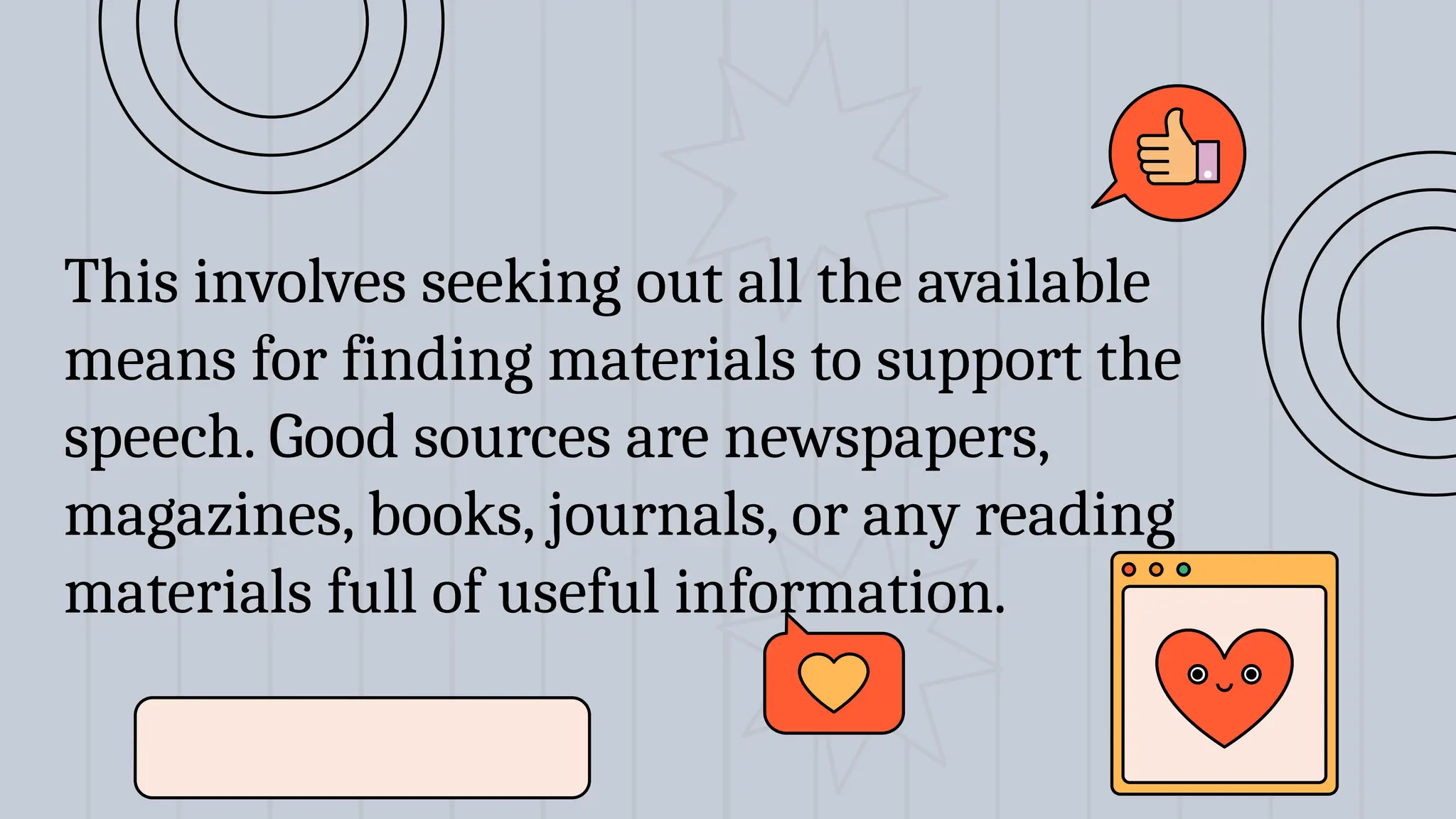 This involves seeking out all the available
means for finding materials to support the
speech. Good sources are newspapers,
magazines, books, journals, or any reading
materials full of useful information.
 
