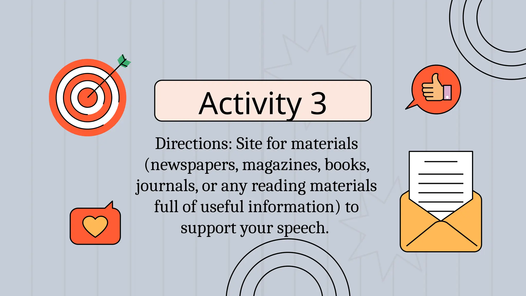 Activity 3
Directions: Site for materials
(newspapers, magazines, books,
journals, or any reading materials
full of useful information) to
support your speech.
 