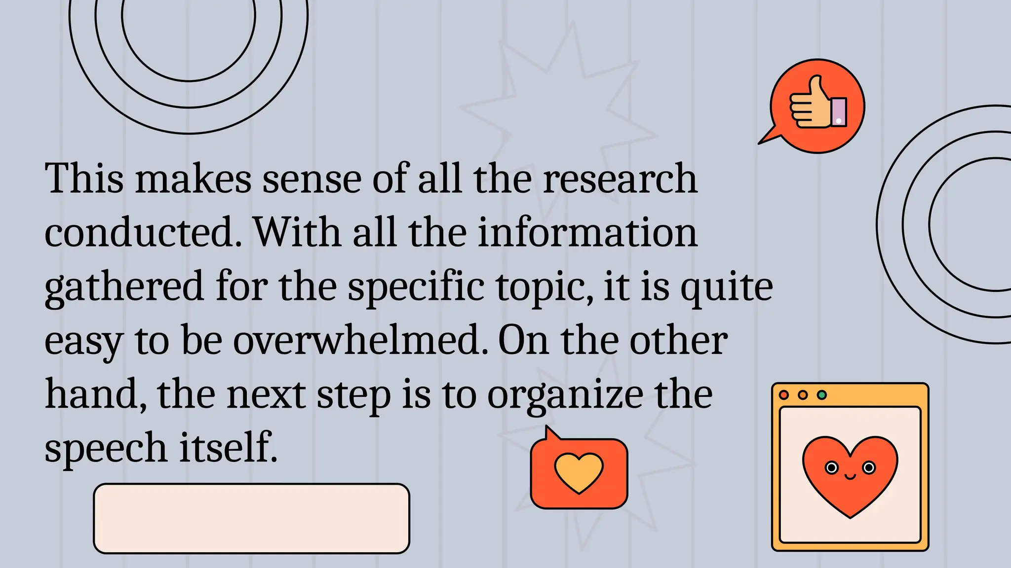This makes sense of all the research
conducted. With all the information
gathered for the specific topic, it is quite
easy to be overwhelmed. On the other
hand, the next step is to organize the
speech itself.
 