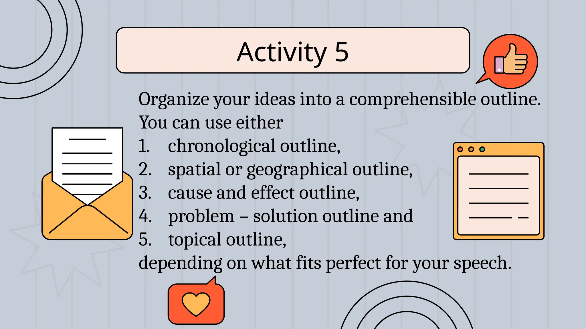 Organize your ideas into a comprehensible outline.
You can use either
1. chronological outline,
2. spatial or geographical outline,
3. cause and effect outline,
4. problem – solution outline and
5. topical outline,
depending on what fits perfect for your speech.
Activity 5
 