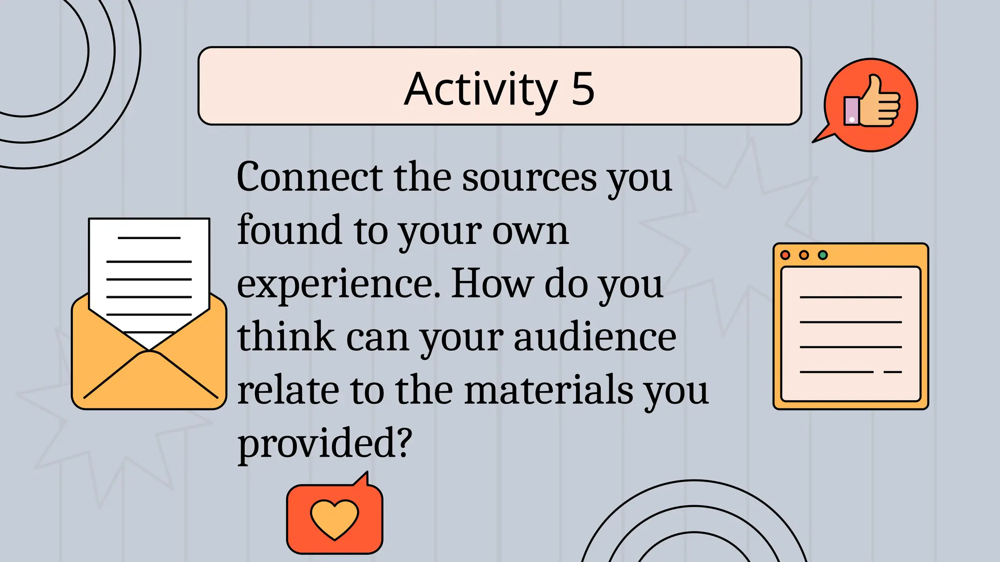 Connect the sources you
found to your own
experience. How do you
think can your audience
relate to the materials you
provided?
Activity 5
 