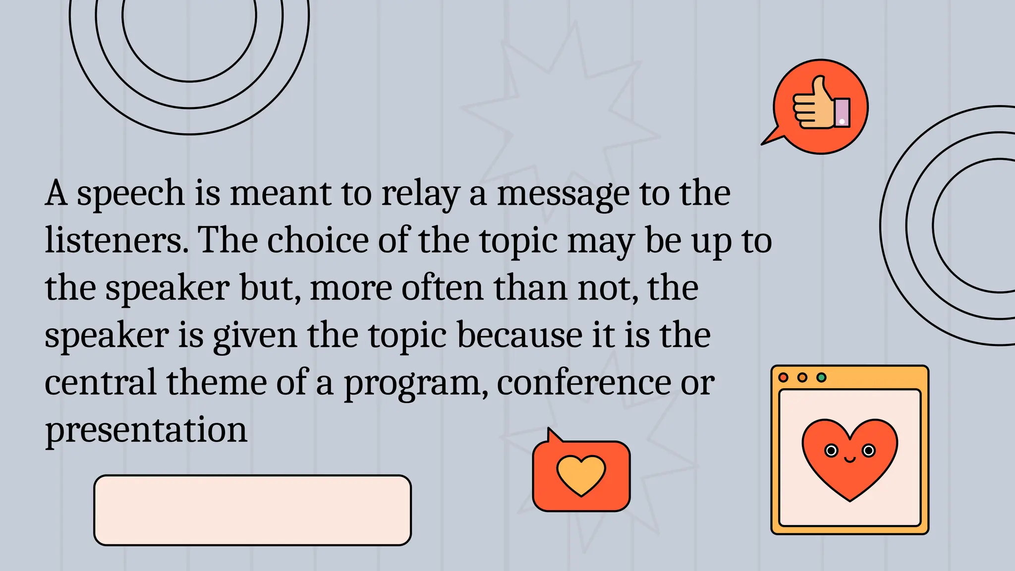 A speech is meant to relay a message to the
listeners. The choice of the topic may be up to
the speaker but, more often than not, the
speaker is given the topic because it is the
central theme of a program, conference or
presentation
 
