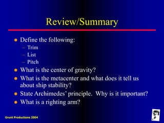 Grunt Productions 2004
Review/Summary
 Define the following:
– Trim
– List
– Pitch
 What is the center of gravity?
 What is the metacenter and what does it tell us
about ship stability?
 State Archimedes’ principle. Why is it important?
 What is a righting arm?
 