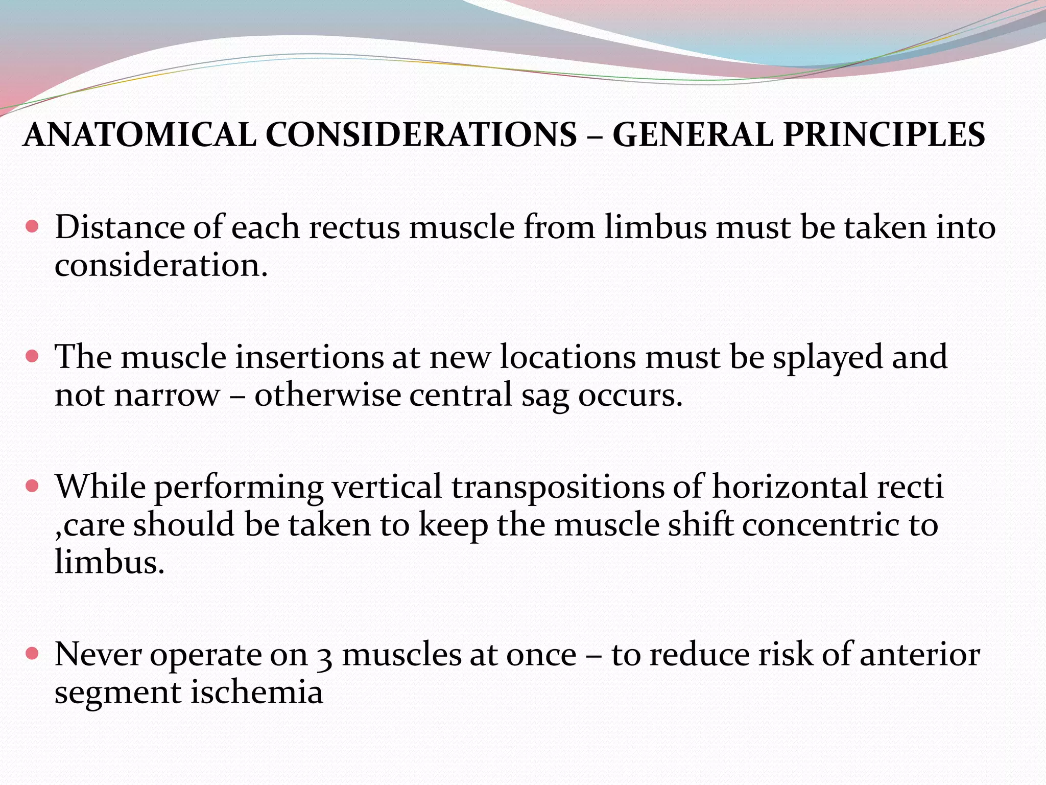 ANATOMICAL CONSIDERATIONS – GENERAL PRINCIPLES
 Distance of each rectus muscle from limbus must be taken into
consideration.
 The muscle insertions at new locations must be splayed and
not narrow – otherwise central sag occurs.
 While performing vertical transpositions of horizontal recti
,care should be taken to keep the muscle shift concentric to
limbus.
 Never operate on 3 muscles at once – to reduce risk of anterior
segment ischemia
 