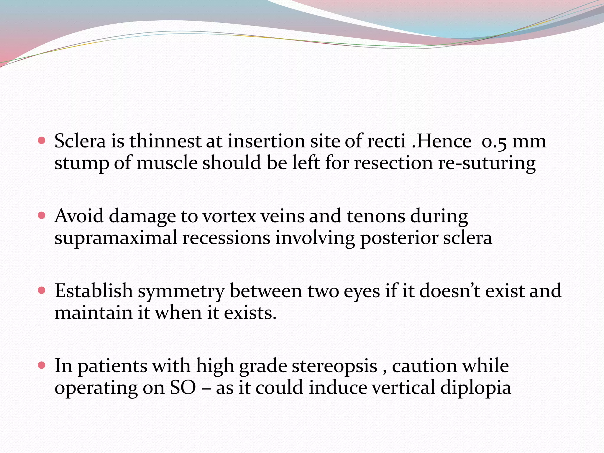  Sclera is thinnest at insertion site of recti .Hence 0.5 mm
stump of muscle should be left for resection re-suturing
 Avoid damage to vortex veins and tenons during
supramaximal recessions involving posterior sclera
 Establish symmetry between two eyes if it doesn’t exist and
maintain it when it exists.
 In patients with high grade stereopsis , caution while
operating on SO – as it could induce vertical diplopia
 