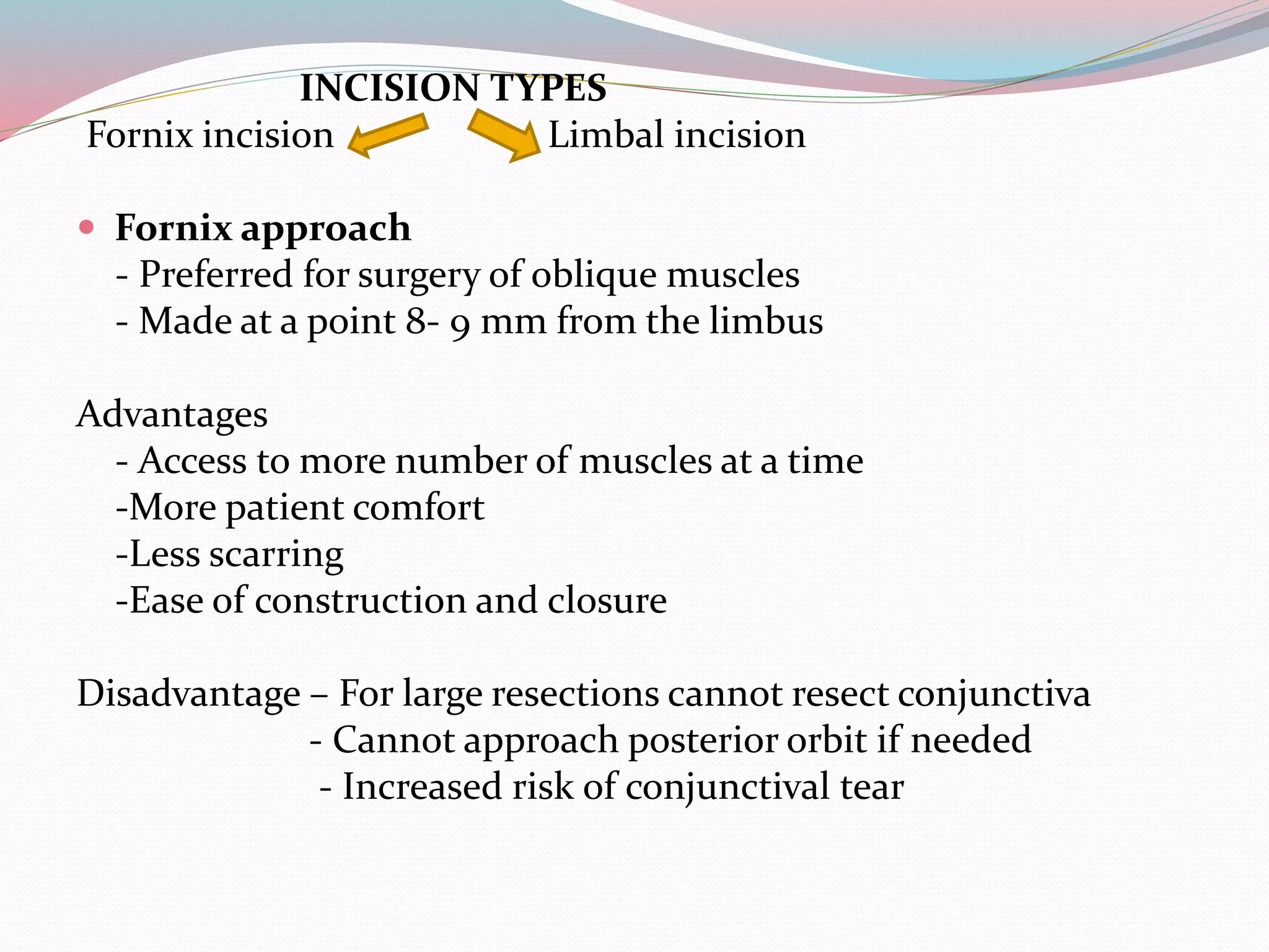 INCISION TYPES
Fornix incision Limbal incision
 Fornix approach
- Preferred for surgery of oblique muscles
- Made at a point 8- 9 mm from the limbus
Advantages
- Access to more number of muscles at a time
-More patient comfort
-Less scarring
-Ease of construction and closure
Disadvantage – For large resections cannot resect conjunctiva
- Cannot approach posterior orbit if needed
- Increased risk of conjunctival tear
 
