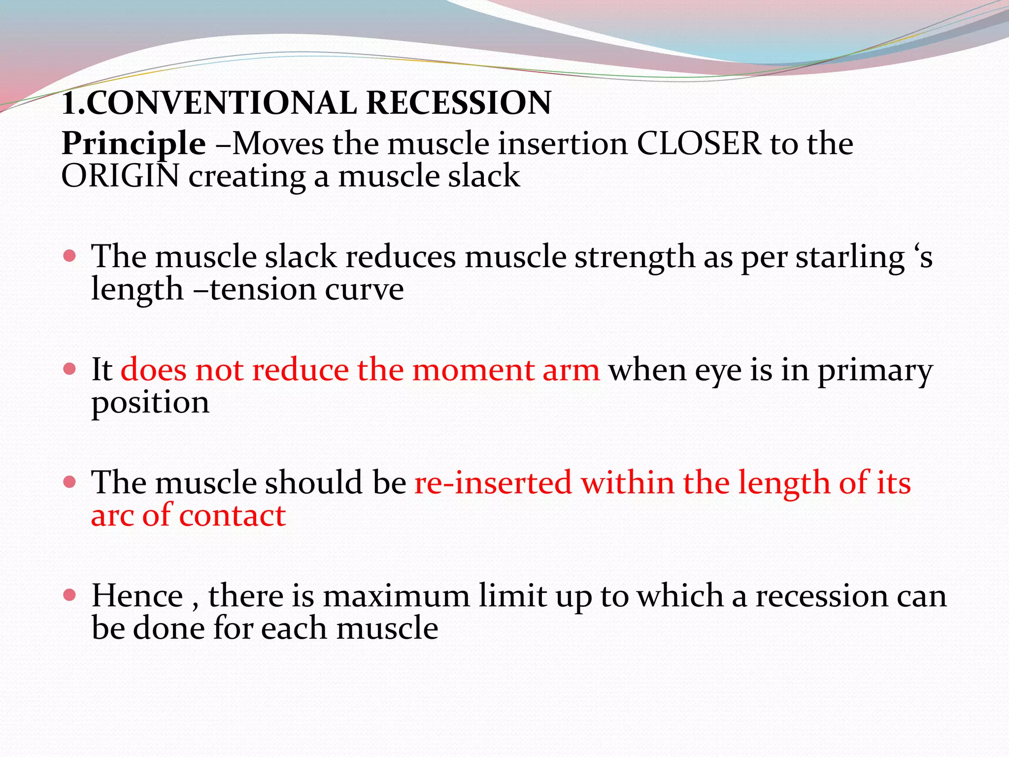 1.CONVENTIONAL RECESSION
Principle –Moves the muscle insertion CLOSER to the
ORIGIN creating a muscle slack
 The muscle slack reduces muscle strength as per starling ‘s
length –tension curve
 It does not reduce the moment arm when eye is in primary
position
 The muscle should be re-inserted within the length of its
arc of contact
 Hence , there is maximum limit up to which a recession can
be done for each muscle
 