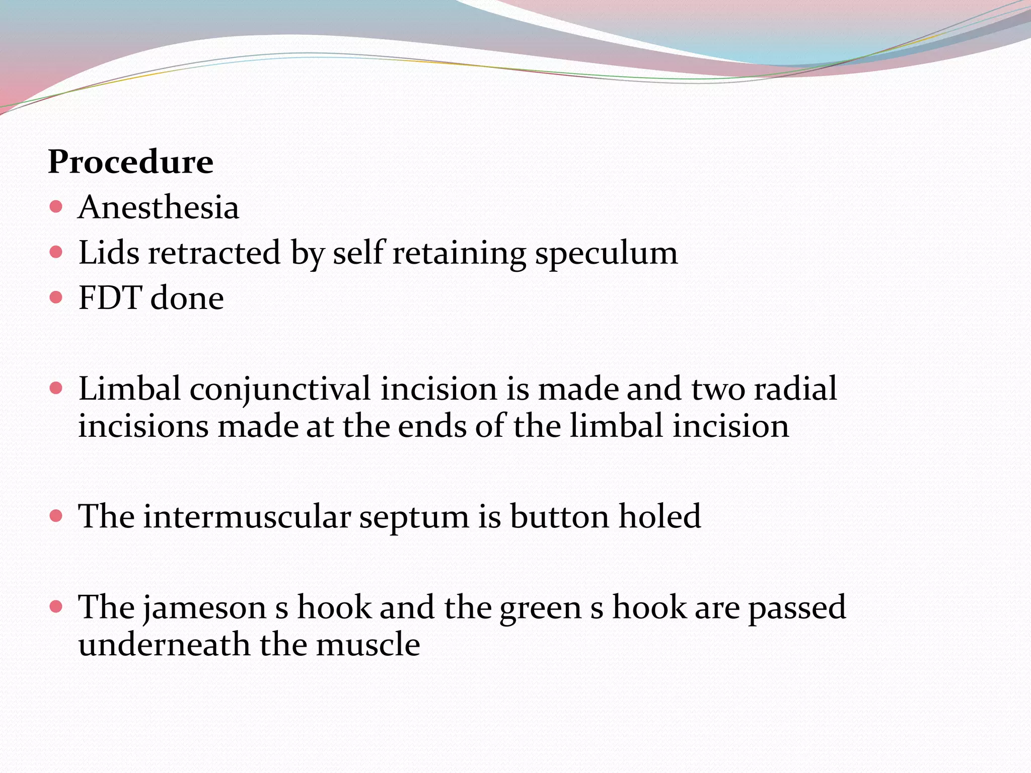 Procedure
 Anesthesia
 Lids retracted by self retaining speculum
 FDT done
 Limbal conjunctival incision is made and two radial
incisions made at the ends of the limbal incision
 The intermuscular septum is button holed
 The jameson s hook and the green s hook are passed
underneath the muscle
 