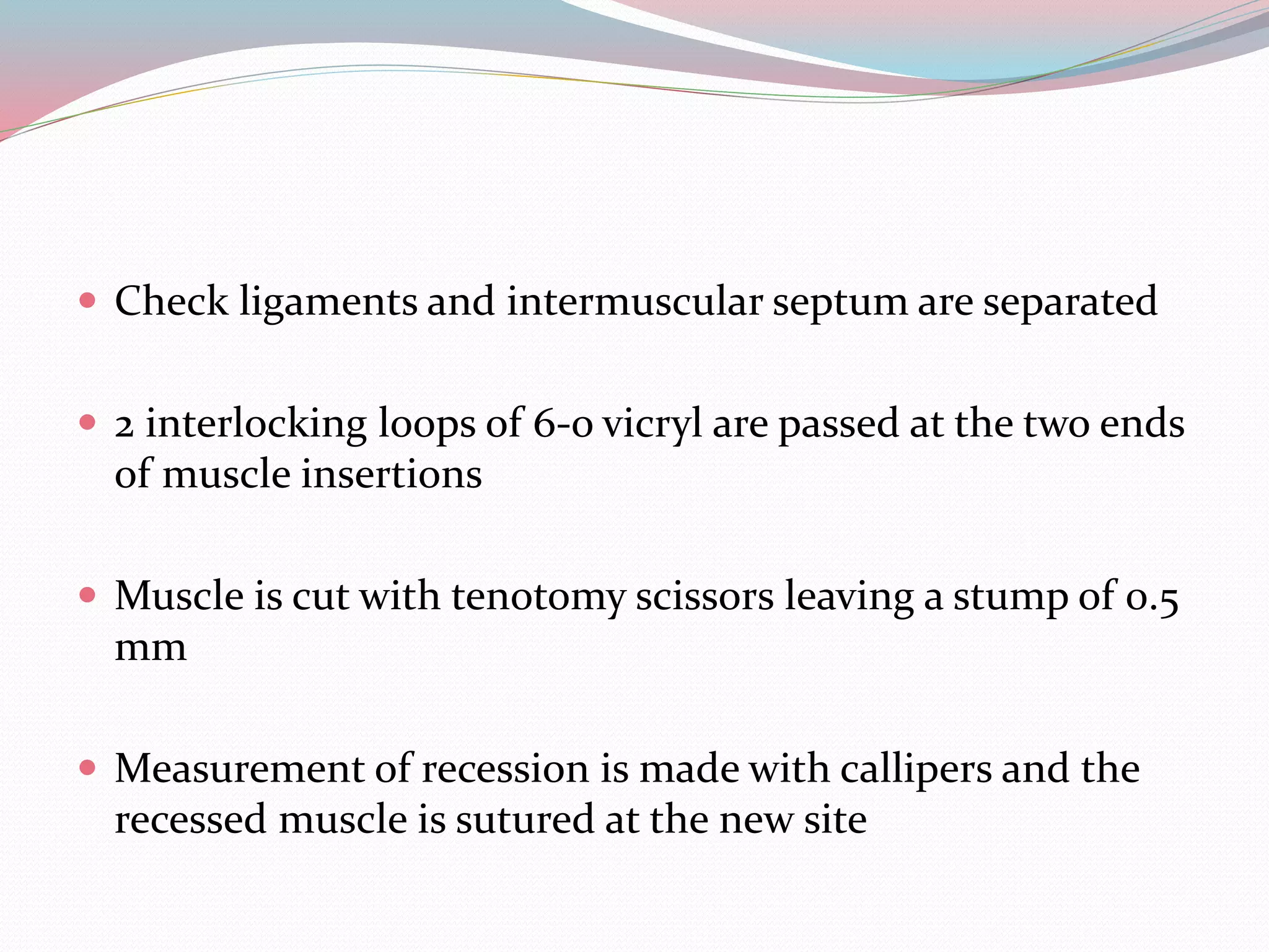  Check ligaments and intermuscular septum are separated
 2 interlocking loops of 6-o vicryl are passed at the two ends
of muscle insertions
 Muscle is cut with tenotomy scissors leaving a stump of 0.5
mm
 Measurement of recession is made with callipers and the
recessed muscle is sutured at the new site
 