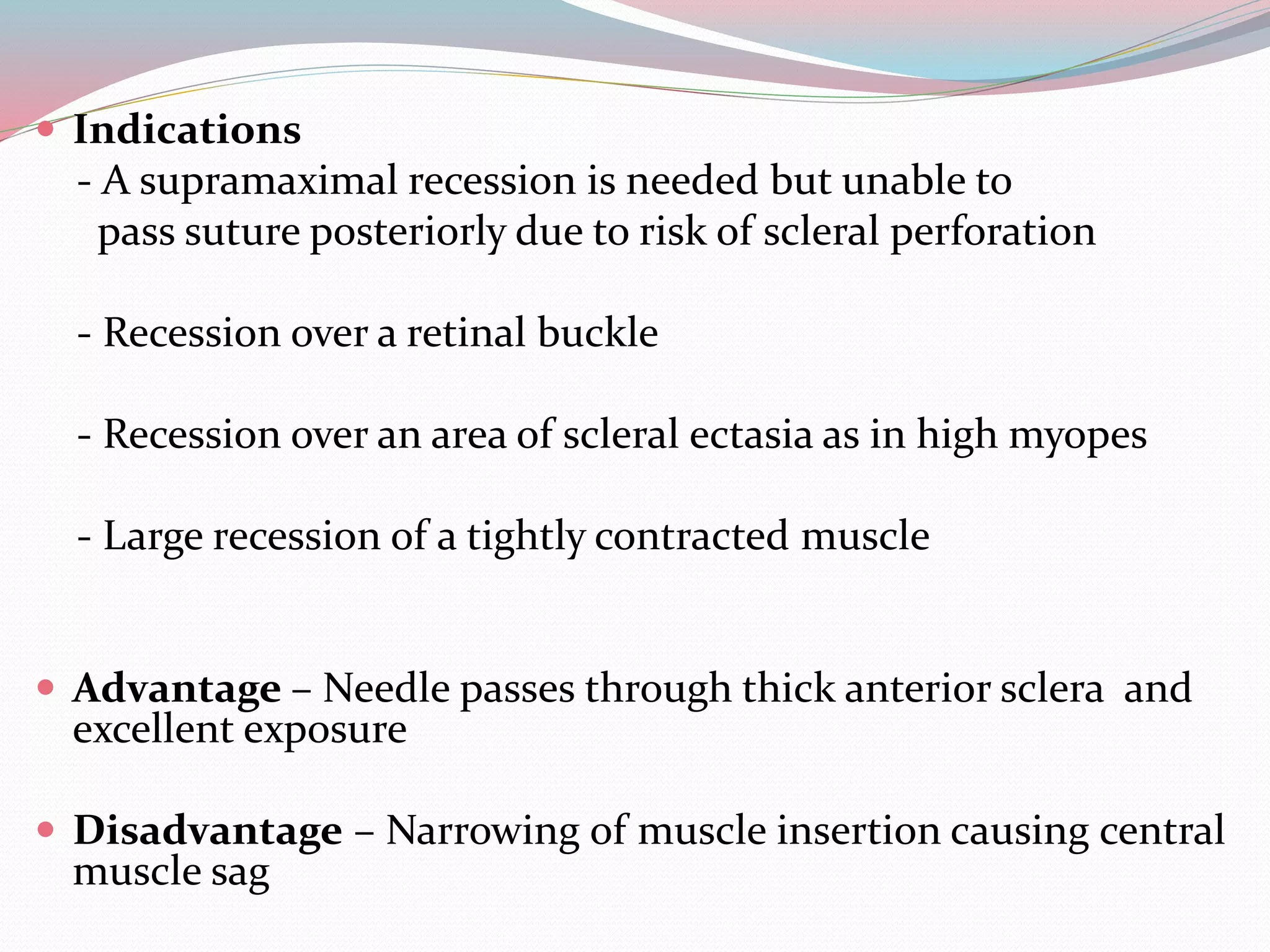  Indications
- A supramaximal recession is needed but unable to
pass suture posteriorly due to risk of scleral perforation
- Recession over a retinal buckle
- Recession over an area of scleral ectasia as in high myopes
- Large recession of a tightly contracted muscle
 Advantage – Needle passes through thick anterior sclera and
excellent exposure
 Disadvantage – Narrowing of muscle insertion causing central
muscle sag
 
