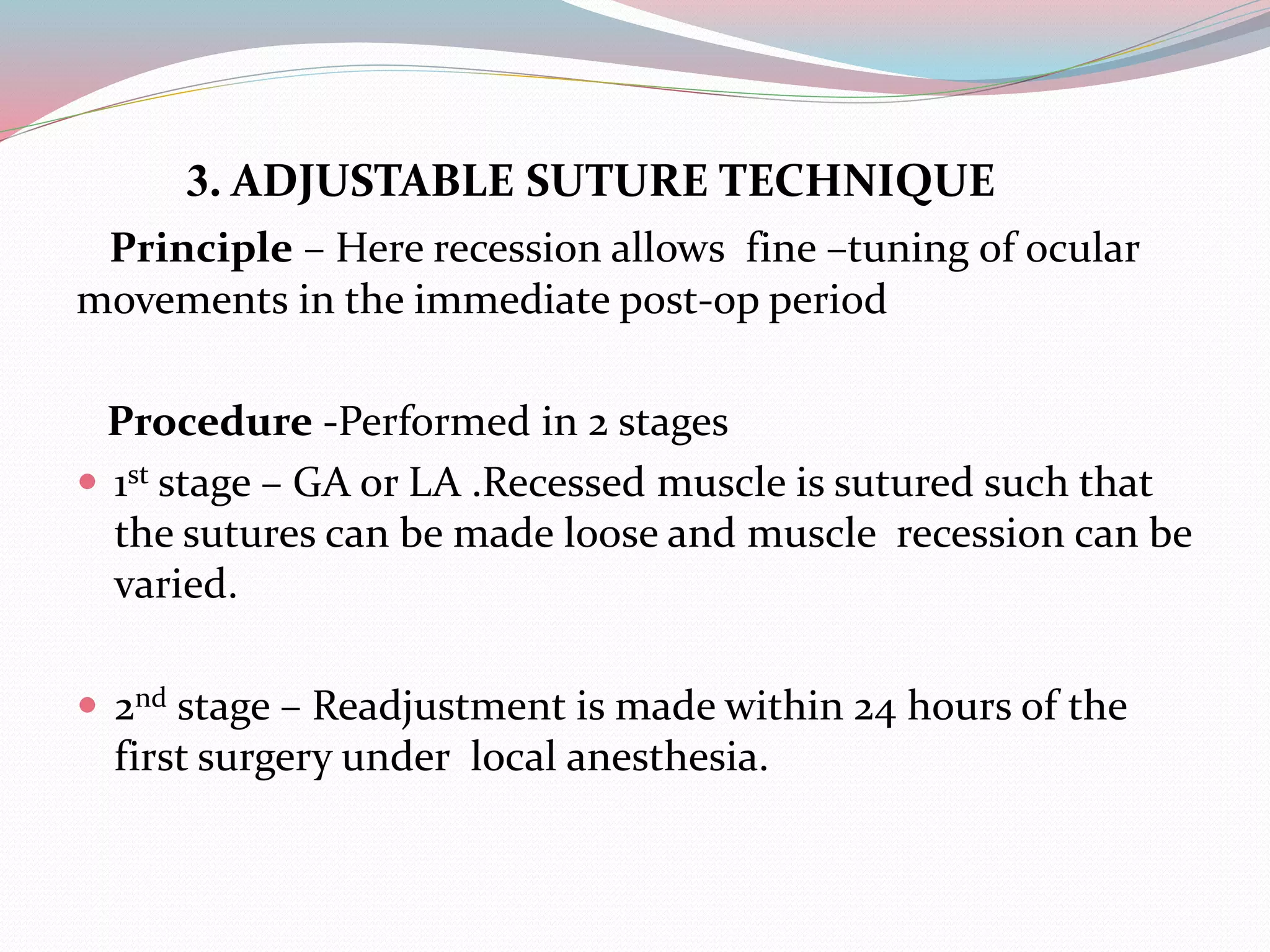 3. ADJUSTABLE SUTURE TECHNIQUE
Principle – Here recession allows fine –tuning of ocular
movements in the immediate post-op period
Procedure -Performed in 2 stages
 1st stage – GA or LA .Recessed muscle is sutured such that
the sutures can be made loose and muscle recession can be
varied.
 2nd stage – Readjustment is made within 24 hours of the
first surgery under local anesthesia.
 