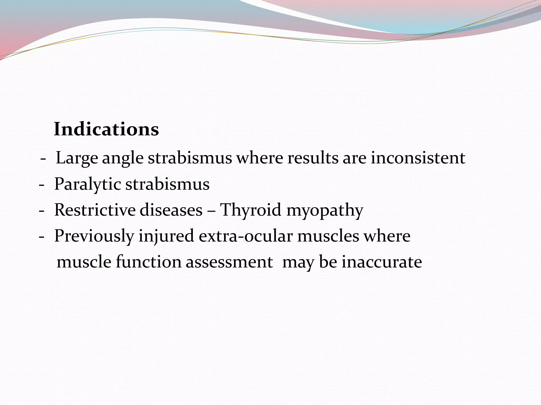 Indications
- Large angle strabismus where results are inconsistent
- Paralytic strabismus
- Restrictive diseases – Thyroid myopathy
- Previously injured extra-ocular muscles where
muscle function assessment may be inaccurate
 