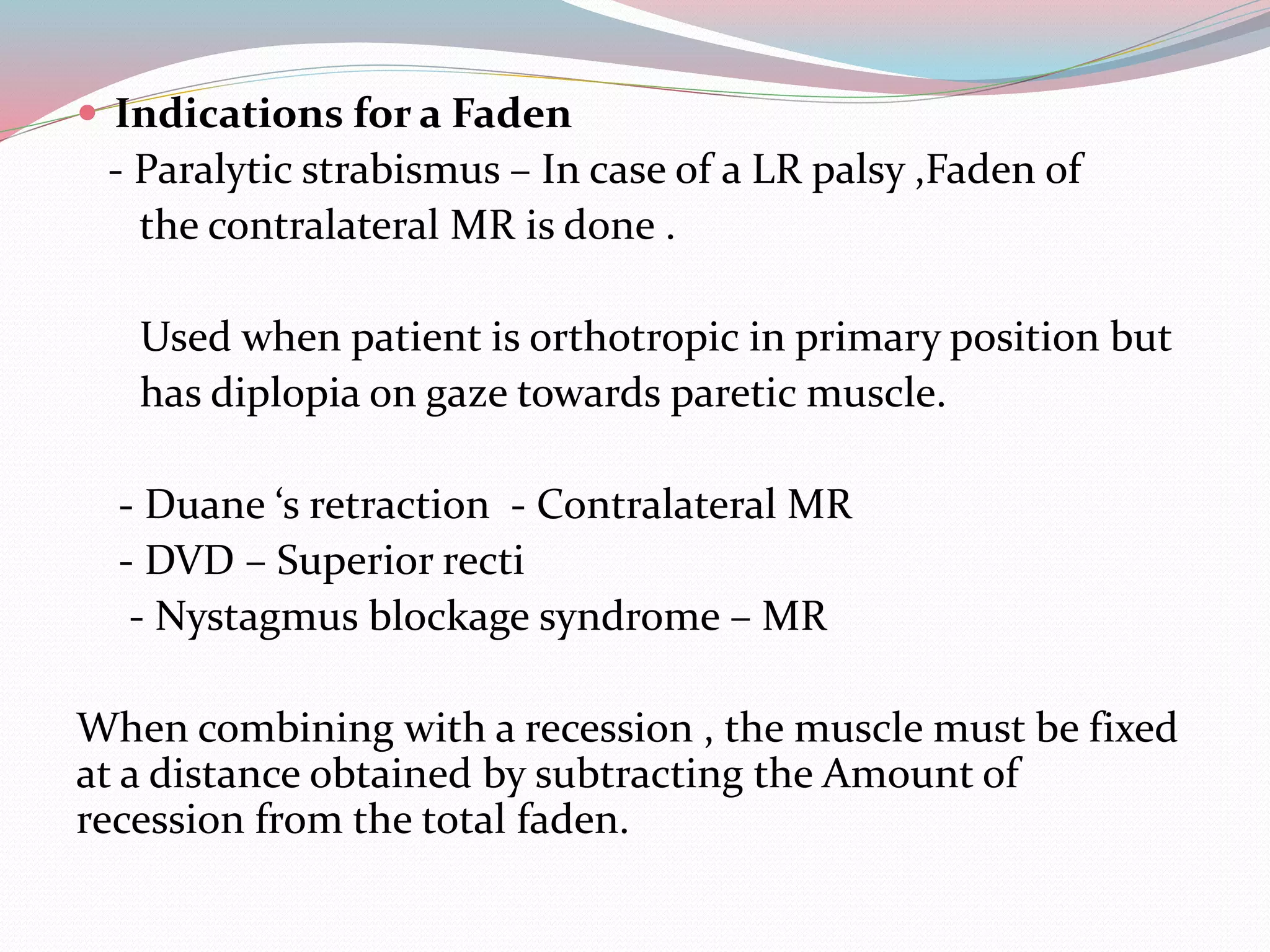  Indications for a Faden
- Paralytic strabismus – In case of a LR palsy ,Faden of
the contralateral MR is done .
Used when patient is orthotropic in primary position but
has diplopia on gaze towards paretic muscle.
- Duane ‘s retraction - Contralateral MR
- DVD – Superior recti
- Nystagmus blockage syndrome – MR
When combining with a recession , the muscle must be fixed
at a distance obtained by subtracting the Amount of
recession from the total faden.
 