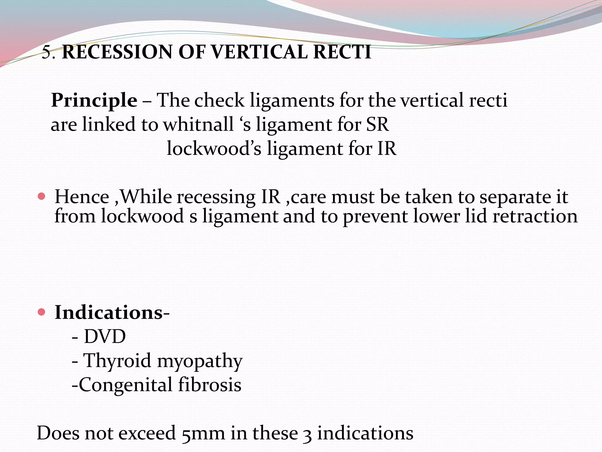 5. RECESSION OF VERTICAL RECTI
Principle – The check ligaments for the vertical recti
are linked to whitnall ‘s ligament for SR
lockwood’s ligament for IR
 Hence ,While recessing IR ,care must be taken to separate it
from lockwood s ligament and to prevent lower lid retraction
 Indications-
- DVD
- Thyroid myopathy
-Congenital fibrosis
Does not exceed 5mm in these 3 indications
 