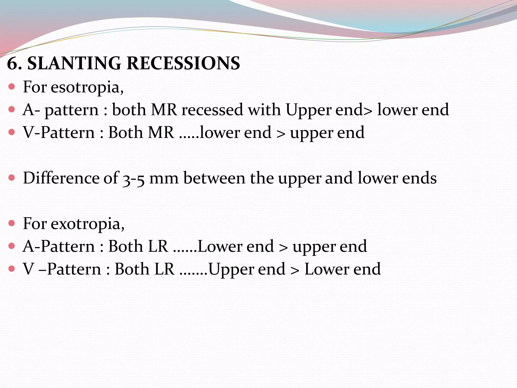 6. SLANTING RECESSIONS
 For esotropia,
 A- pattern : both MR recessed with Upper end> lower end
 V-Pattern : Both MR …..lower end > upper end
 Difference of 3-5 mm between the upper and lower ends
 For exotropia,
 A-Pattern : Both LR ……Lower end > upper end
 V –Pattern : Both LR …….Upper end > Lower end
 