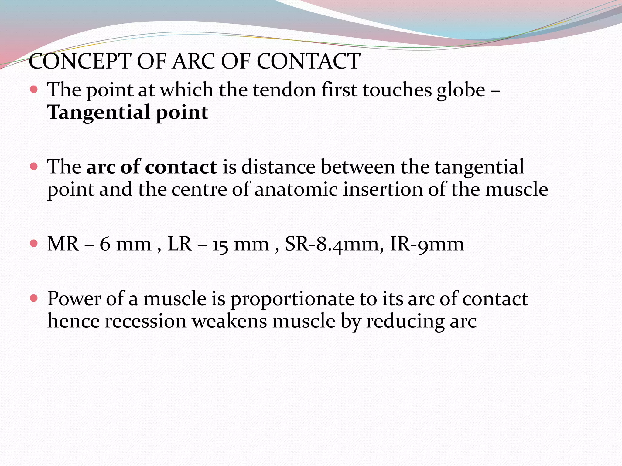 CONCEPT OF ARC OF CONTACT
 The point at which the tendon first touches globe –
Tangential point
 The arc of contact is distance between the tangential
point and the centre of anatomic insertion of the muscle
 MR – 6 mm , LR – 15 mm , SR-8.4mm, IR-9mm
 Power of a muscle is proportionate to its arc of contact
hence recession weakens muscle by reducing arc
 