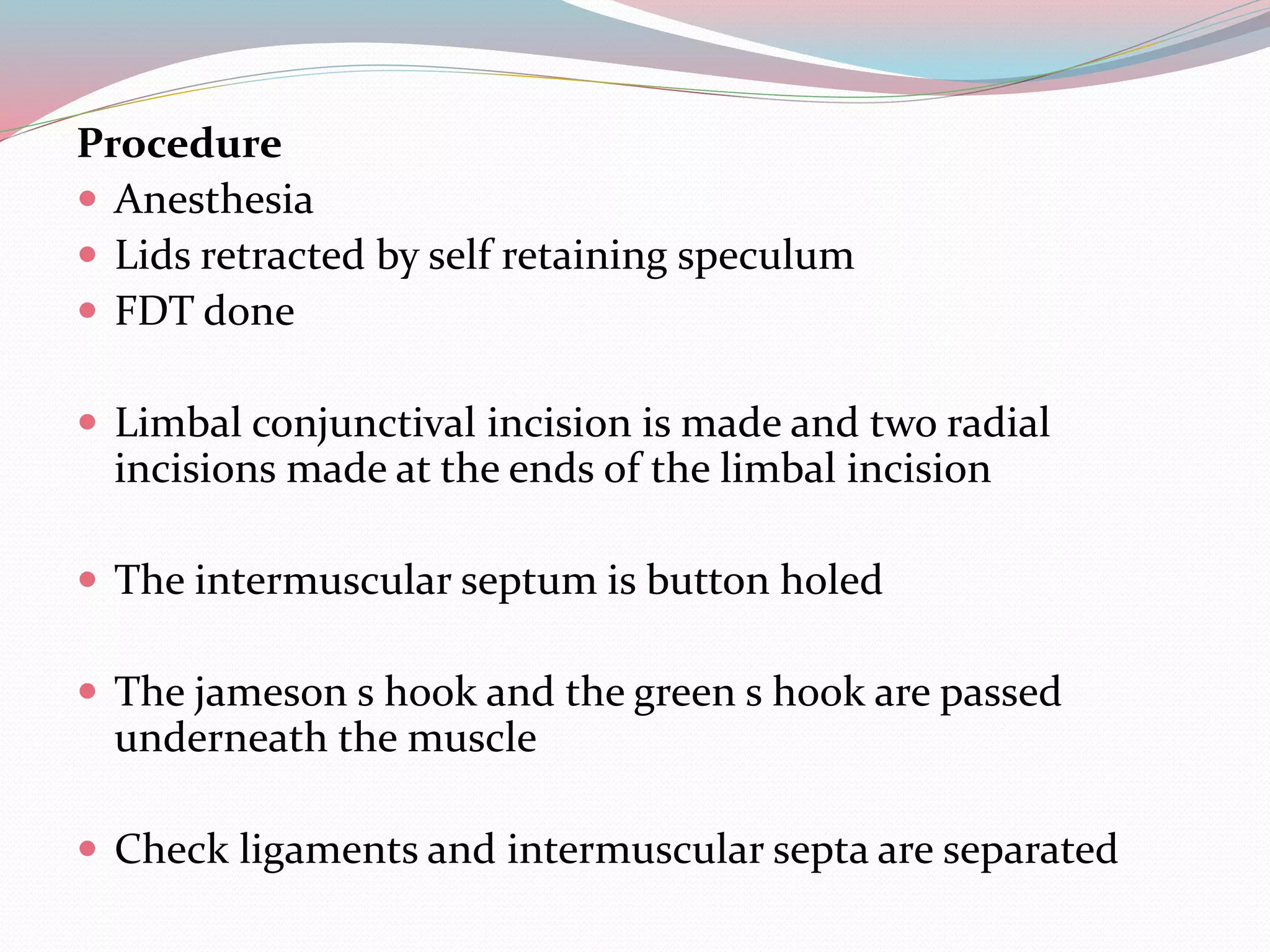 Procedure
 Anesthesia
 Lids retracted by self retaining speculum
 FDT done
 Limbal conjunctival incision is made and two radial
incisions made at the ends of the limbal incision
 The intermuscular septum is button holed
 The jameson s hook and the green s hook are passed
underneath the muscle
 Check ligaments and intermuscular septa are separated
 
