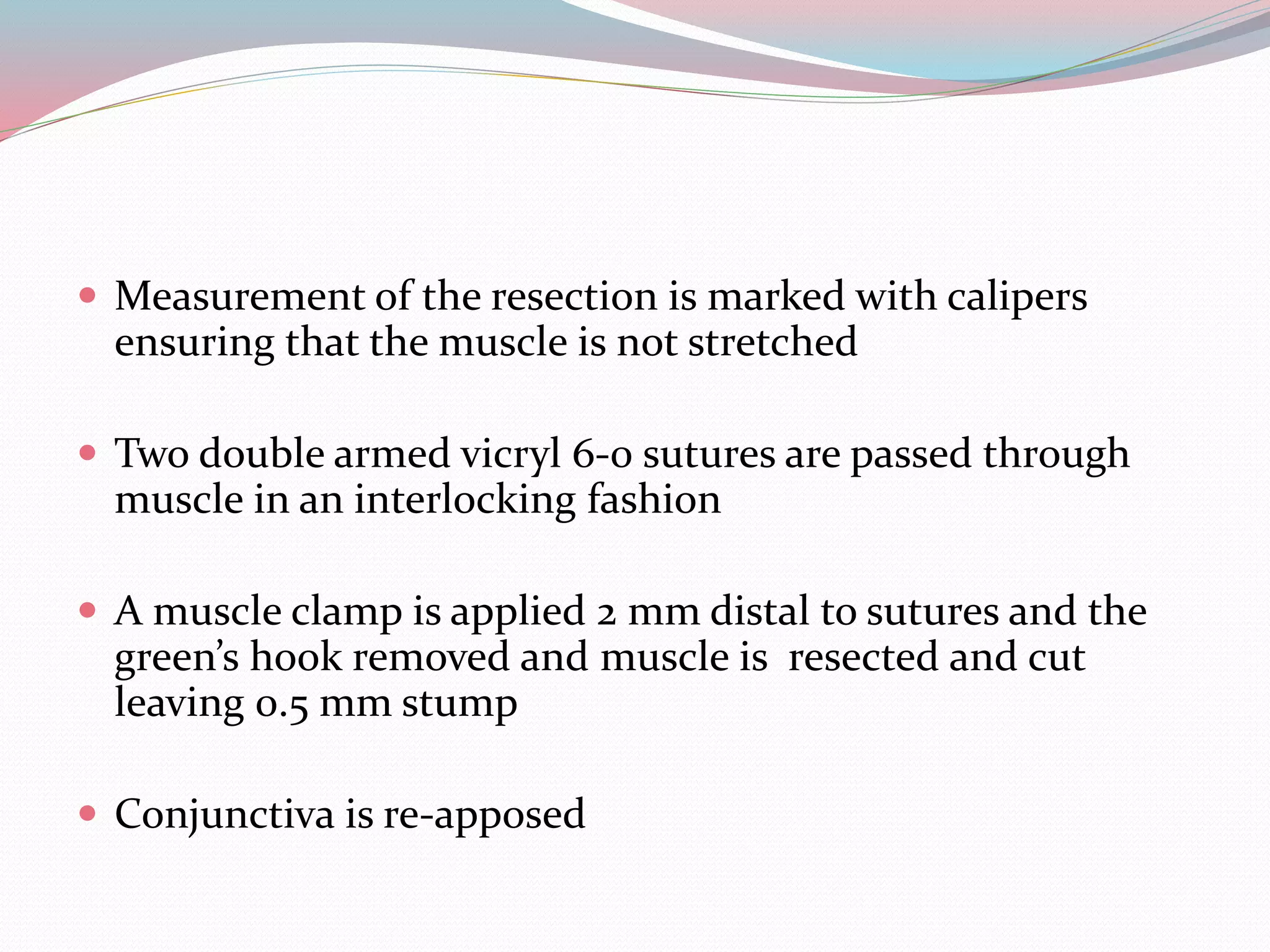  Measurement of the resection is marked with calipers
ensuring that the muscle is not stretched
 Two double armed vicryl 6-0 sutures are passed through
muscle in an interlocking fashion
 A muscle clamp is applied 2 mm distal to sutures and the
green’s hook removed and muscle is resected and cut
leaving 0.5 mm stump
 Conjunctiva is re-apposed
 