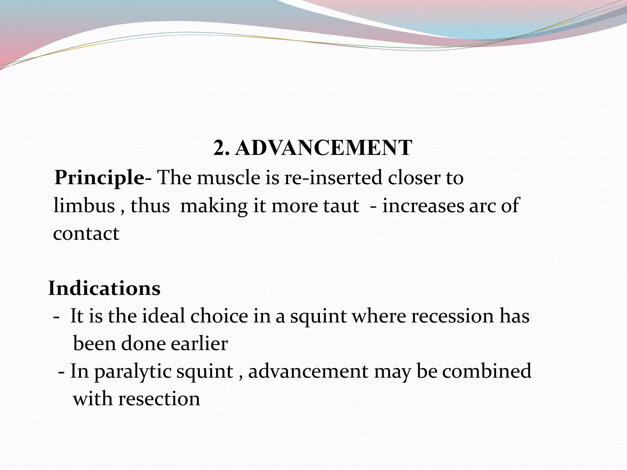 2. ADVANCEMENT
Principle- The muscle is re-inserted closer to
limbus , thus making it more taut - increases arc of
contact
Indications
- It is the ideal choice in a squint where recession has
been done earlier
- In paralytic squint , advancement may be combined
with resection
 