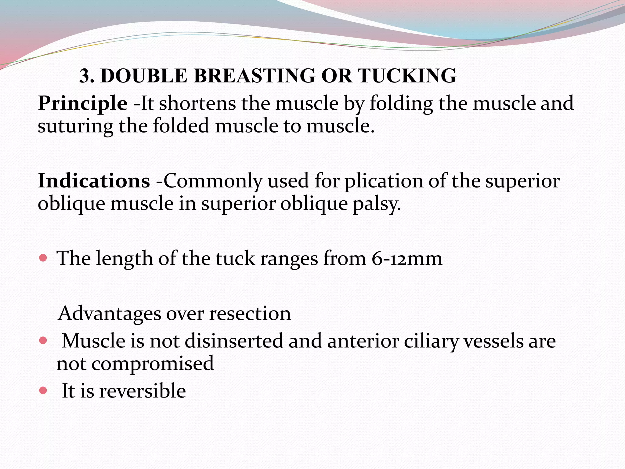 3. DOUBLE BREASTING OR TUCKING
Principle -It shortens the muscle by folding the muscle and
suturing the folded muscle to muscle.
Indications -Commonly used for plication of the superior
oblique muscle in superior oblique palsy.
 The length of the tuck ranges from 6-12mm
Advantages over resection
 Muscle is not disinserted and anterior ciliary vessels are
not compromised
 It is reversible
 