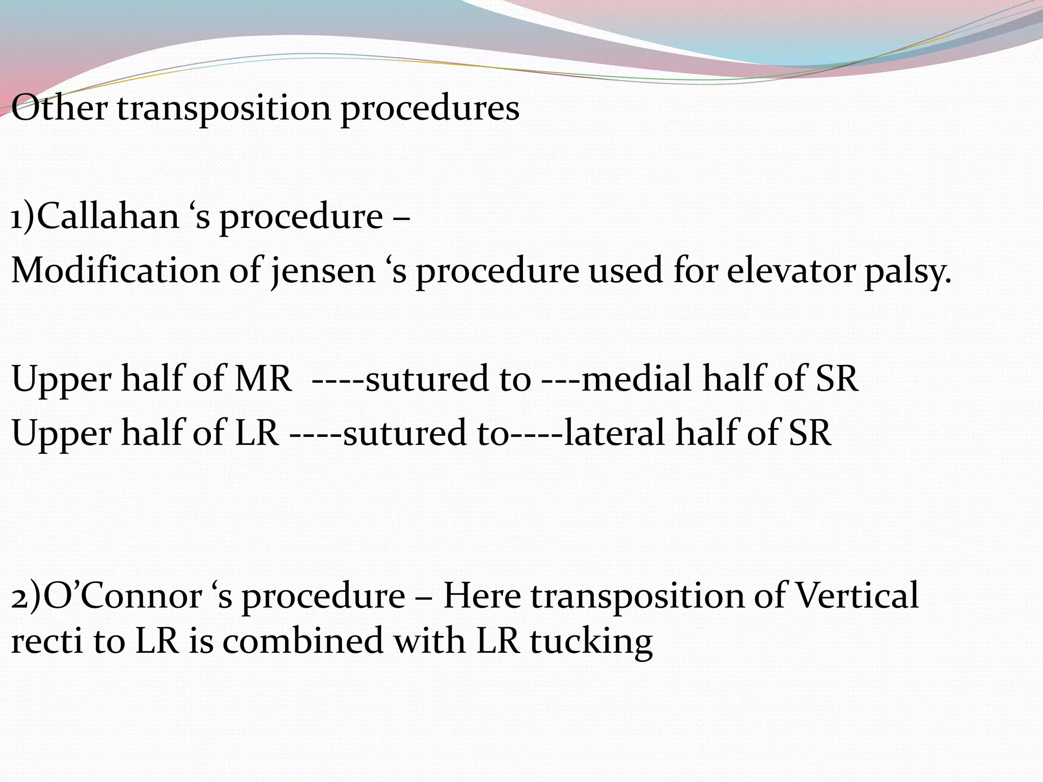 Other transposition procedures
1)Callahan ‘s procedure –
Modification of jensen ‘s procedure used for elevator palsy.
Upper half of MR ----sutured to ---medial half of SR
Upper half of LR ----sutured to----lateral half of SR
2)O’Connor ‘s procedure – Here transposition of Vertical
recti to LR is combined with LR tucking
 