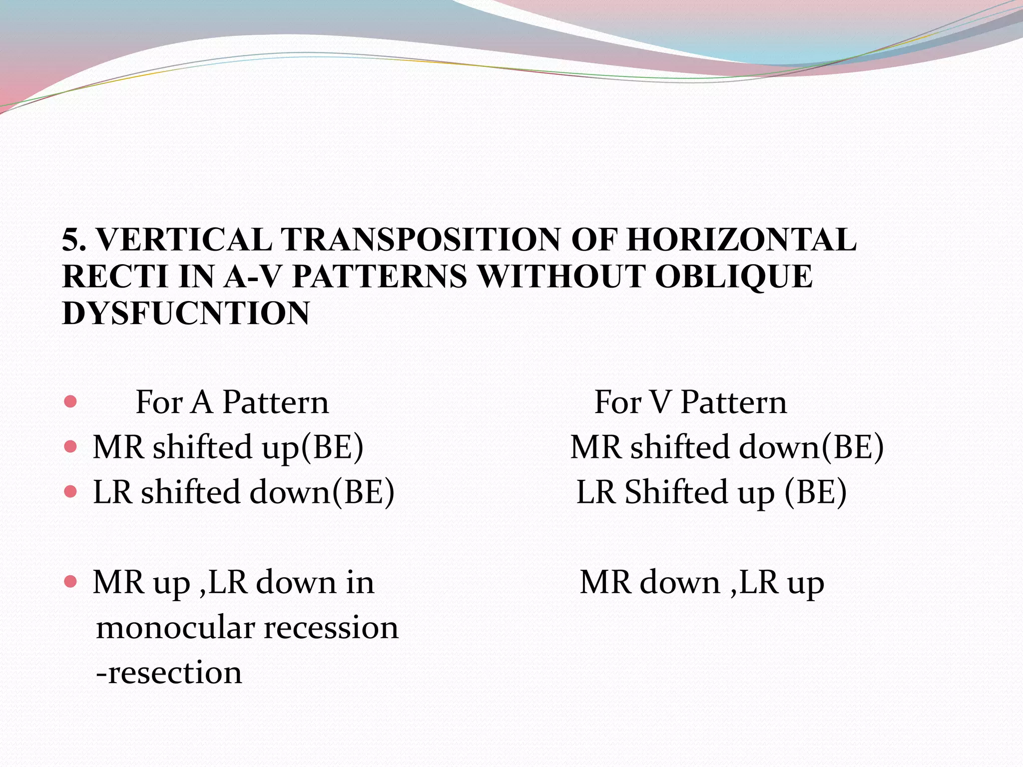 5. VERTICAL TRANSPOSITION OF HORIZONTAL
RECTI IN A-V PATTERNS WITHOUT OBLIQUE
DYSFUCNTION
 For A Pattern For V Pattern
 MR shifted up(BE) MR shifted down(BE)
 LR shifted down(BE) LR Shifted up (BE)
 MR up ,LR down in MR down ,LR up
monocular recession
-resection
 