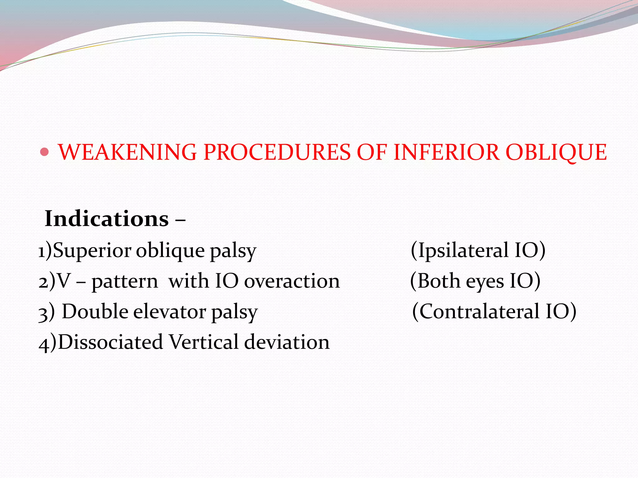 WEAKENING PROCEDURES OF INFERIOR OBLIQUE
Indications –
1)Superior oblique palsy (Ipsilateral IO)
2)V – pattern with IO overaction (Both eyes IO)
3) Double elevator palsy (Contralateral IO)
4)Dissociated Vertical deviation
 