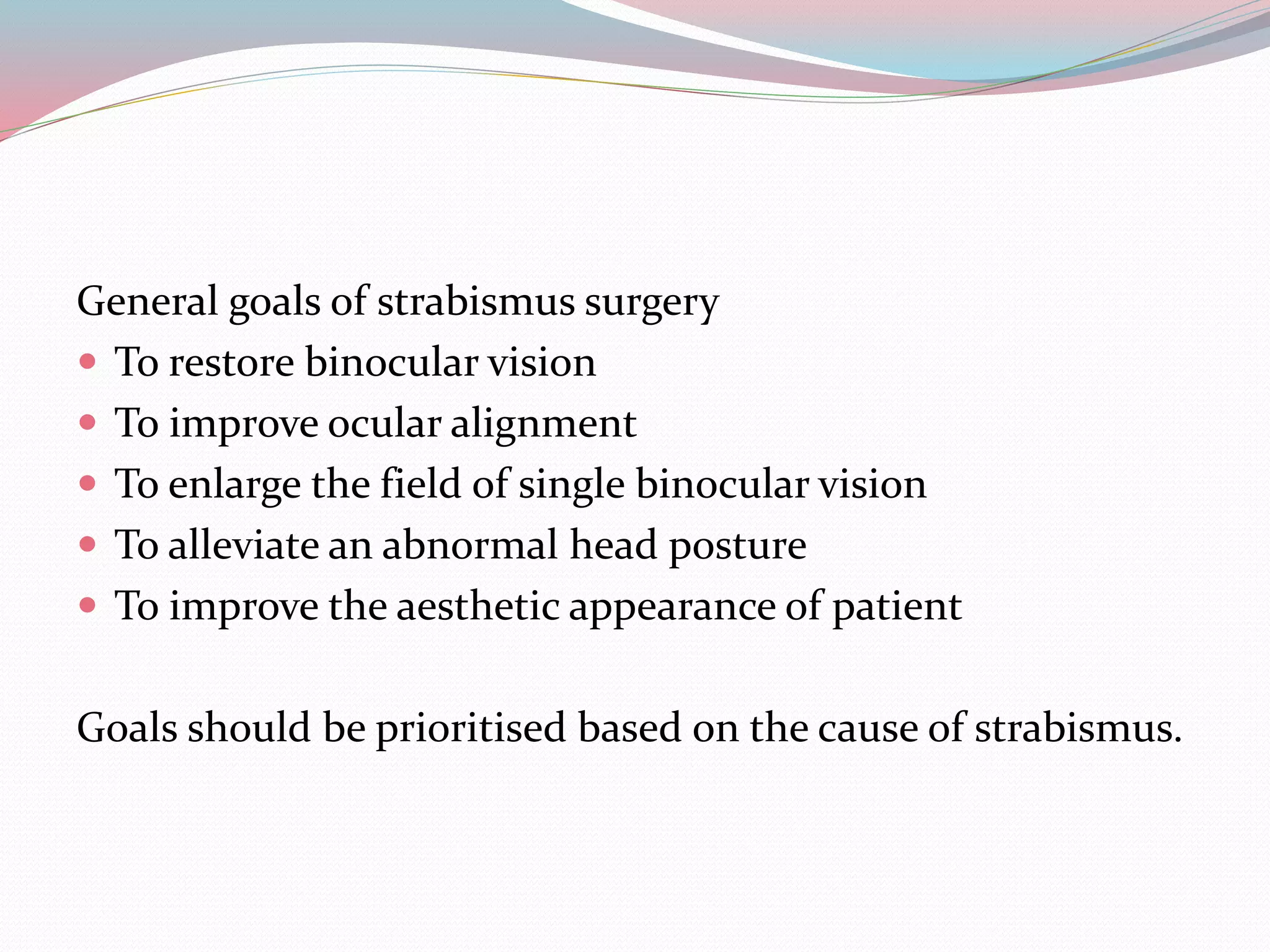 General goals of strabismus surgery
 To restore binocular vision
 To improve ocular alignment
 To enlarge the field of single binocular vision
 To alleviate an abnormal head posture
 To improve the aesthetic appearance of patient
Goals should be prioritised based on the cause of strabismus.
 