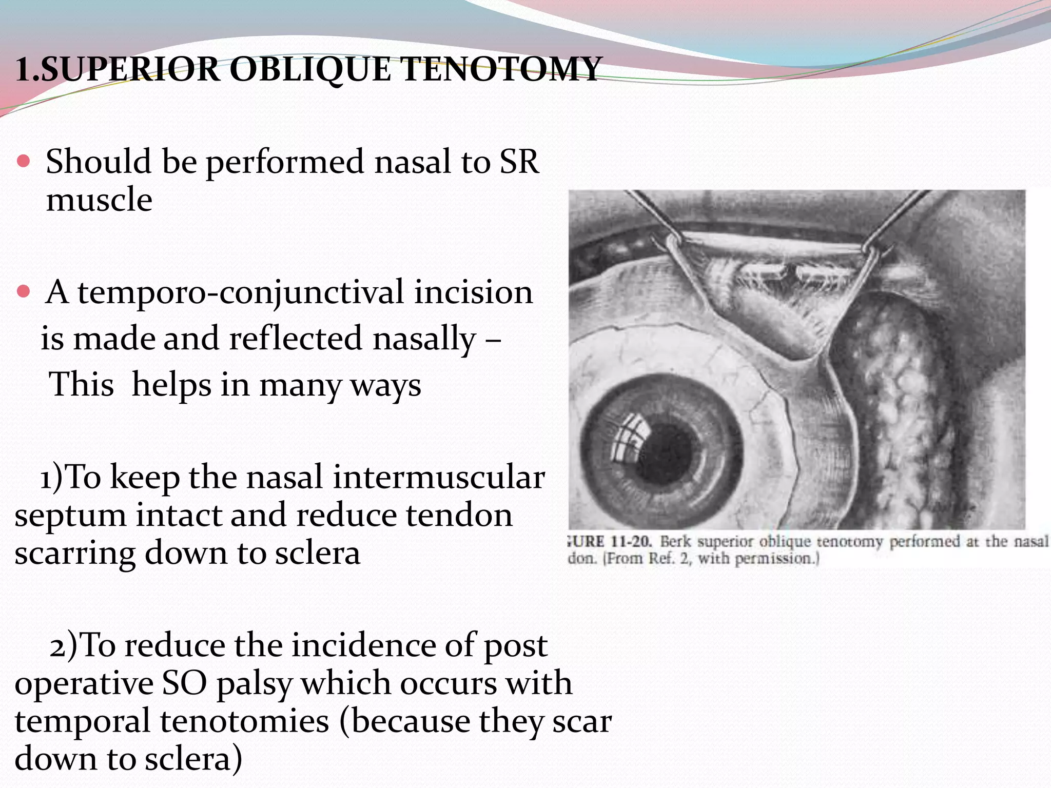 1.SUPERIOR OBLIQUE TENOTOMY
 Should be performed nasal to SR
muscle
 A temporo-conjunctival incision
is made and reflected nasally –
This helps in many ways
1)To keep the nasal intermuscular
septum intact and reduce tendon
scarring down to sclera
2)To reduce the incidence of post
operative SO palsy which occurs with
temporal tenotomies (because they scar
down to sclera)
 